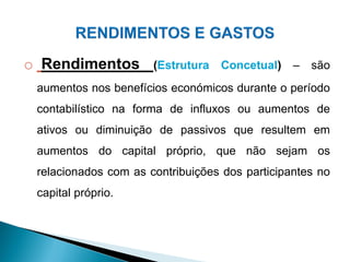 o Rendimentos (Estrutura Concetual) – são
aumentos nos benefícios económicos durante o período
contabilístico na forma de influxos ou aumentos de
ativos ou diminuição de passivos que resultem em
aumentos do capital próprio, que não sejam os
relacionados com as contribuições dos participantes no
capital próprio.
 