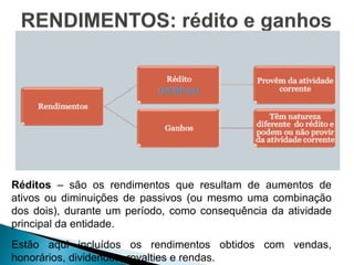 Réditos – são os rendimentos que resultam de aumentos de
ativos ou diminuições de passivos (ou mesmo uma combinação
dos dois), durante um período, como consequência da atividade
principal da entidade.
Estão aqui incluídos os rendimentos obtidos com vendas,
honorários, dividendos, royalties e rendas.
 