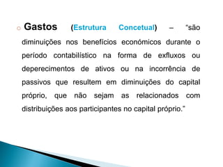 o Gastos (Estrutura Concetual) – “são
diminuições nos benefícios económicos durante o
período contabilístico na forma de exfluxos ou
deperecimentos de ativos ou na incorrência de
passivos que resultem em diminuições do capital
próprio, que não sejam as relacionados com
distribuições aos participantes no capital próprio.”
 