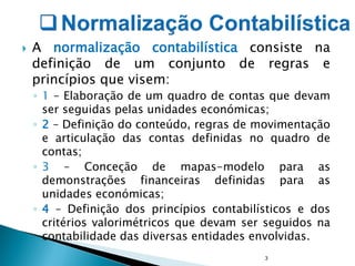  A normalização contabilística consiste na
definição de um conjunto de regras e
princípios que visem:
◦ 1 – Elaboração de um quadro de contas que devam
ser seguidas pelas unidades económicas;
◦ 2 – Definição do conteúdo, regras de movimentação
e articulação das contas definidas no quadro de
contas;
◦ 3 – Conceção de mapas-modelo para as
demonstrações financeiras definidas para as
unidades económicas;
◦ 4 – Definição dos princípios contabilísticos e dos
critérios valorimétricos que devam ser seguidos na
contabilidade das diversas entidades envolvidas.
3
 