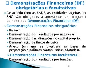  De acordo com as BADF, as entidades sujeitas ao
SNC são obrigadas a apresentar um conjunto
completo de Demonstrações Financeiras (DF)
 Demonstrações Financeiras obrigatórias:
 Balanço;
 Demonstração dos resultados por naturezas;
 Demonstração das alterações no capital próprio;
 Demonstração de fluxos de caixa;
 Anexo (em que se divulgam as bases de
preparação e políticas contabilísticas adotadas).
Demonstrações Financeiras facultativas:
 Demonstração dos resultados por funções.
18
 Demonstrações Financeiras (DF)
obrigatórias e facultativas
 