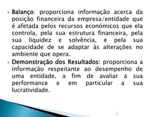  Balanço: proporciona informação acerca da
posição financeira da empresa/entidade que
é afetada pelos recursos económicos que ela
controla, pela sua estrutura financeira, pela
sua liquidez e solvência, e pela sua
capacidade de se adaptar às alterações no
ambiente que opera.
 Demonstração dos Resultados: proporciona a
informação respeitante ao desempenho de
uma entidade, a fim de avaliar a sua
performance e em particular a sua
lucratividade.
1
 