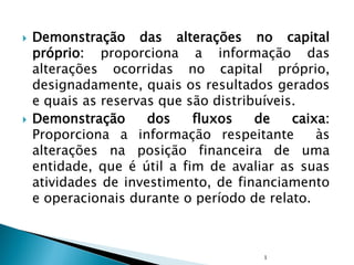  Demonstração das alterações no capital
próprio: proporciona a informação das
alterações ocorridas no capital próprio,
designadamente, quais os resultados gerados
e quais as reservas que são distribuíveis.
 Demonstração dos fluxos de caixa:
Proporciona a informação respeitante às
alterações na posição financeira de uma
entidade, que é útil a fim de avaliar as suas
atividades de investimento, de financiamento
e operacionais durante o período de relato.
1
 