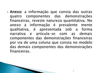  Anexo: a informação que consta das outras
quatro componentes das demonstrações
financeiras, reveste natureza quantitativa. No
anexo a informação é prevalente mente
qualitativa, é apresentada sob a forma
narrativa e articula-se com as demais
componentes das demonstrações financeiras
por via de uma coluna que consta no modelo
das demais componentes das demonstrações
financeiras.
1
 