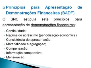  Princípios para Apresentação de
Demonstrações Financeiras (BADF)
O SNC estipula sete princípios para
apresentação de demonstrações financeiras:
 Continuidade;
 Regime de acréscimo (periodização económica);
 Consistência de apresentação;
 Materialidade e agregação;
 Compensação;
 Informação comparativa;
 Mensuração.
 