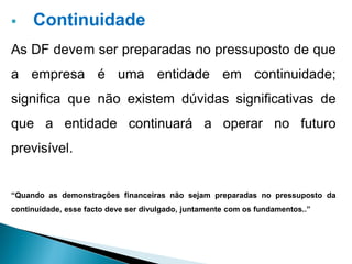  Continuidade
As DF devem ser preparadas no pressuposto de que
a empresa é uma entidade em continuidade;
significa que não existem dúvidas significativas de
que a entidade continuará a operar no futuro
previsível.
“Quando as demonstrações financeiras não sejam preparadas no pressuposto da
continuidade, esse facto deve ser divulgado, juntamente com os fundamentos..”
 