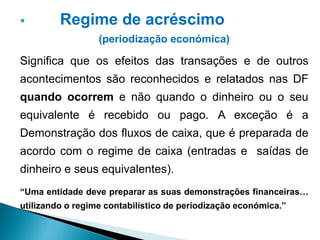  Regime de acréscimo
(periodização económica)
Significa que os efeitos das transações e de outros
acontecimentos são reconhecidos e relatados nas DF
quando ocorrem e não quando o dinheiro ou o seu
equivalente é recebido ou pago. A exceção é a
Demonstração dos fluxos de caixa, que é preparada de
acordo com o regime de caixa (entradas e saídas de
dinheiro e seus equivalentes).
“Uma entidade deve preparar as suas demonstrações financeiras…
utilizando o regime contabilístico de periodização económica.”
 