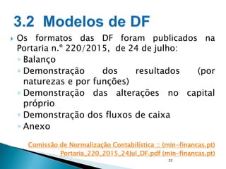  Os formatos das DF foram publicados na
Portaria n.º 220/2015, de 24 de julho:
◦ Balanço
◦ Demonstração dos resultados (por
naturezas e por funções)
◦ Demonstração das alterações no capital
próprio
◦ Demonstração dos fluxos de caixa
◦ Anexo
Comissão de Normalização Contabilística :: (min-financas.pt)
Portaria_220_2015_24Jul_DF.pdf (min-financas.pt)
22
 
