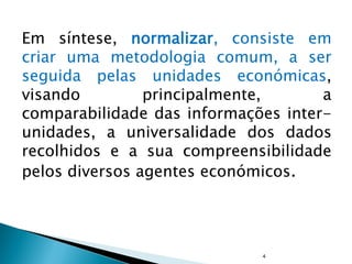 Em síntese, normalizar, consiste em
criar uma metodologia comum, a ser
seguida pelas unidades económicas,
visando principalmente, a
comparabilidade das informações inter-
unidades, a universalidade dos dados
recolhidos e a sua compreensibilidade
pelos diversos agentes económicos.
4
 
