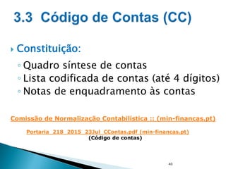  Constituição:
◦ Quadro síntese de contas
◦ Lista codificada de contas (até 4 dígitos)
◦ Notas de enquadramento às contas
40
Portaria_218_2015_23Jul_CContas.pdf (min-financas.pt)
(Código de contas)
Comissão de Normalização Contabilística :: (min-financas.pt)
 