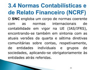 42
O SNC engloba um corpo de normas coerente
com as normas internacionais de
contabilidade em vigor na UE (IAS/IFRS),
encontrando-se também em sintonia com as
atuais versões da quarta e sétima diretivas
comunitárias sobre contas, respetivamente,
de entidades individuais e grupos de
sociedades, aplicando-se obrigatoriamente às
entidades atrás referidas.
 