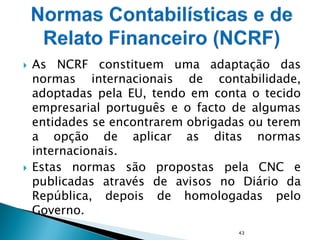  As NCRF constituem uma adaptação das
normas internacionais de contabilidade,
adoptadas pela EU, tendo em conta o tecido
empresarial português e o facto de algumas
entidades se encontrarem obrigadas ou terem
a opção de aplicar as ditas normas
internacionais.
 Estas normas são propostas pela CNC e
publicadas através de avisos no Diário da
República, depois de homologadas pelo
Governo.
43
 