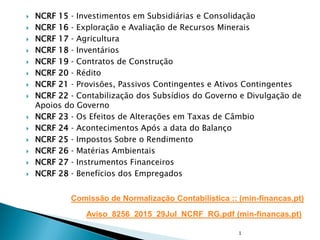  NCRF 15 ‐ Investimentos em Subsidiárias e Consolidação
 NCRF 16 ‐ Exploração e Avaliação de Recursos Minerais
 NCRF 17 ‐ Agricultura
 NCRF 18 ‐ Inventários
 NCRF 19 ‐ Contratos de Construção
 NCRF 20 ‐ Rédito
 NCRF 21 ‐ Provisões, Passivos Contingentes e Ativos Contingentes
 NCRF 22 ‐ Contabilização dos Subsídios do Governo e Divulgação de
Apoios do Governo
 NCRF 23 ‐ Os Efeitos de Alterações em Taxas de Câmbio
 NCRF 24 ‐ Acontecimentos Após a data do Balanço
 NCRF 25 ‐ Impostos Sobre o Rendimento
 NCRF 26 ‐ Matérias Ambientais
 NCRF 27 ‐ Instrumentos Financeiros
 NCRF 28 ‐ Benefícios dos Empregados
Comissão de Normalização Contabilística :: (min-financas.pt)
1
Aviso_8256_2015_29Jul_NCRF_RG.pdf (min-financas.pt)
 