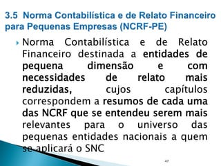  Norma Contabilística e de Relato
Financeiro destinada a entidades de
pequena dimensão e com
necessidades de relato mais
reduzidas, cujos capítulos
correspondem a resumos de cada uma
das NCRF que se entendeu serem mais
relevantes para o universo das
pequenas entidades nacionais a quem
se aplicará o SNC
47
 