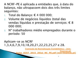A NCRF-PE é aplicada a entidades que, à data do
balanço, não ultrapassem dois dos três limites
seguintes:
1. Total do Balanço: € 4 000 000;
2. Volume de negócios líquidos (total das
vendas líquidas e prestação de serviços: € 8
000 000;
3. Nº trabalhadores médio empregados durante o
período: 50
Aplicam-se as NCRF
1,3,4,6,7,9,10,18,20,21,22,23,25,27 e 28.
1
Comissão de Normalização Contabilística :: (min-
financas.pt)
Aviso_8257_2015_29Jul_NC_PE.pdf (min-financas.pt)
 