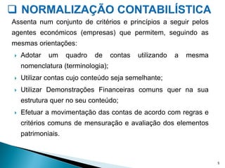 Assenta num conjunto de critérios e princípios a seguir pelos
agentes económicos (empresas) que permitem, seguindo as
mesmas orientações:
 Adotar um quadro de contas utilizando a mesma
nomenclatura (terminologia);
 Utilizar contas cujo conteúdo seja semelhante;
 Utilizar Demonstrações Financeiras comuns quer na sua
estrutura quer no seu conteúdo;
 Efetuar a movimentação das contas de acordo com regras e
critérios comuns de mensuração e avaliação dos elementos
patrimoniais.
5
 