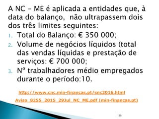 A NC - ME é aplicada a entidades que, à
data do balanço, não ultrapassem dois
dos três limites seguintes:
1. Total do Balanço: € 350 000;
2. Volume de negócios líquidos (total
das vendas líquidas e prestação de
serviços: € 700 000;
3. Nº trabalhadores médio empregados
durante o período:10.
50
http://www.cnc.min-financas.pt/snc2016.html
Aviso_8255_2015_29Jul_NC_ME.pdf (min-financas.pt)
 