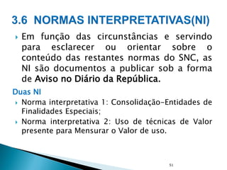  Em função das circunstâncias e servindo
para esclarecer ou orientar sobre o
conteúdo das restantes normas do SNC, as
NI são documentos a publicar sob a forma
de Aviso no Diário da República.
Duas NI
 Norma interpretativa 1: Consolidação-Entidades de
Finalidades Especiais;
 Norma interpretativa 2: Uso de técnicas de Valor
presente para Mensurar o Valor de uso.
51
 
