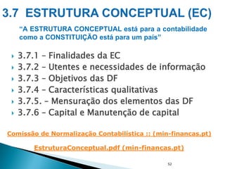  3.7.1 – Finalidades da EC
 3.7.2 – Utentes e necessidades de informação
 3.7.3 – Objetivos das DF
 3.7.4 – Características qualitativas
 3.7.5. – Mensuração dos elementos das DF
 3.7.6 – Capital e Manutenção de capital
52
“A ESTRUTURA CONCEPTUAL está para a contabilidade
como a CONSTITUIÇÃO está para um país”
EstruturaConceptual.pdf (min-financas.pt)
Comissão de Normalização Contabilística :: (min-financas.pt)
 