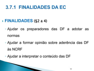  FINALIDADES (§2 a 4)
◦ Ajudar os preparadores das DF a adotar as
normas
◦ Ajudar a formar opinião sobre aderência das DF
às NCRF
◦ Ajudar a interpretar o conteúdo das DF
53
 