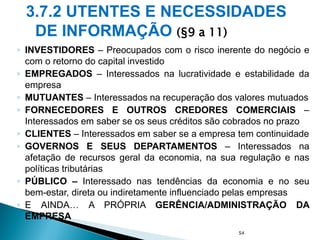 3.7.2 UTENTES E NECESSIDADES
DE INFORMAÇÃO (§9 a 11)
◦ INVESTIDORES – Preocupados com o risco inerente do negócio e
com o retorno do capital investido
◦ EMPREGADOS – Interessados na lucratividade e estabilidade da
empresa
◦ MUTUANTES – Interessados na recuperação dos valores mutuados
◦ FORNECEDORES E OUTROS CREDORES COMERCIAIS –
Interessados em saber se os seus créditos são cobrados no prazo
◦ CLIENTES – Interessados em saber se a empresa tem continuidade
◦ GOVERNOS E SEUS DEPARTAMENTOS – Interessados na
afetação de recursos geral da economia, na sua regulação e nas
políticas tributárias
◦ PÚBLICO – Interessado nas tendências da economia e no seu
bem-estar, direta ou indiretamente influenciado pelas empresas
◦ E AINDA… A PRÓPRIA GERÊNCIA/ADMINISTRAÇÃO DA
EMPRESA
54
 