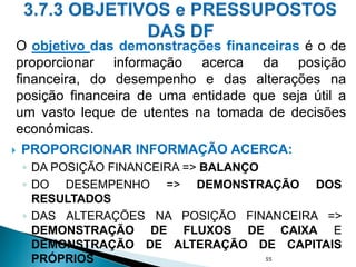  PROPORCIONAR INFORMAÇÃO ACERCA:
◦ DA POSIÇÃO FINANCEIRA => BALANÇO
◦ DO DESEMPENHO => DEMONSTRAÇÃO DOS
RESULTADOS
◦ DAS ALTERAÇÕES NA POSIÇÃO FINANCEIRA =>
DEMONSTRAÇÃO DE FLUXOS DE CAIXA E
DEMONSTRAÇÃO DE ALTERAÇÃO DE CAPITAIS
PRÓPRIOS 55
O objetivo das demonstrações financeiras é o de
proporcionar informação acerca da posição
financeira, do desempenho e das alterações na
posição financeira de uma entidade que seja útil a
um vasto leque de utentes na tomada de decisões
económicas.
 