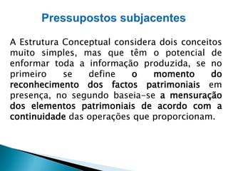 A Estrutura Conceptual considera dois conceitos
muito simples, mas que têm o potencial de
enformar toda a informação produzida, se no
primeiro se define o momento do
reconhecimento dos factos patrimoniais em
presença, no segundo baseia-se a mensuração
dos elementos patrimoniais de acordo com a
continuidade das operações que proporcionam.
 