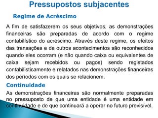 A fim de satisfazerem os seus objetivos, as demonstrações
financeiras são preparadas de acordo com o regime
contabilístico do acréscimo. Através deste regime, os efeitos
das transações e de outros acontecimentos são reconhecidos
quando eles ocorram (e não quando caixa ou equivalentes de
caixa sejam recebidos ou pagos) sendo registados
contabilisticamente e relatados nas demonstrações financeiras
dos períodos com os quais se relacionem.
Continuidade
As demonstrações financeiras são normalmente preparadas
no pressuposto de que uma entidade é uma entidade em
continuidade e de que continuará a operar no futuro previsível.
Regime de Acréscimo
 