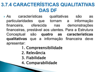  As características qualitativas são as
particularidades que tornam a informação
financeira, oferecida nas demonstrações
financeiras, prestável aos utentes. Para a Estrutura
Conceptual são quatro as características
qualitativas que a informação financeira deve
apresentar:
1. Compreensibilidade
2. Relevância
3. Fiabilidade
4. Comparabilidade
 