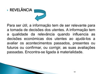  REVELÂNCIA
Para ser útil, a informação tem de ser relevante para
a tomada de decisões dos utentes. A informação tem
a qualidade da relevância quando influencia as
decisões económicas dos utentes ao ajudá-los a
avaliar os acontecimentos passados, presentes ou
futuros ou confirmar, ou corrigir, as suas avaliações
passadas. Encontra-se ligada à materialidade.
60
 