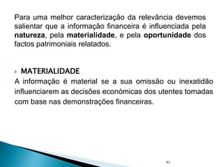  MATERIALIDADE
A informação é material se a sua omissão ou inexatidão
influenciarem as decisões económicas dos utentes tomadas
com base nas demonstrações financeiras.
61
Para uma melhor caracterização da relevância devemos
salientar que a informação financeira é influenciada pela
natureza, pela materialidade, e pela oportunidade dos
factos patrimoniais relatados.
 