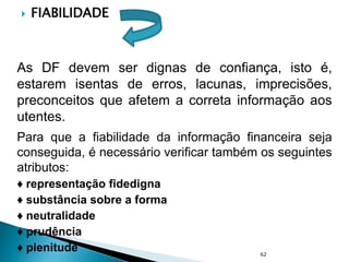  FIABILIDADE
As DF devem ser dignas de confiança, isto é,
estarem isentas de erros, lacunas, imprecisões,
preconceitos que afetem a correta informação aos
utentes.
Para que a fiabilidade da informação financeira seja
conseguida, é necessário verificar também os seguintes
atributos:
♦ representação fidedigna
♦ substância sobre a forma
♦ neutralidade
♦ prudência
♦ plenitude 62
 