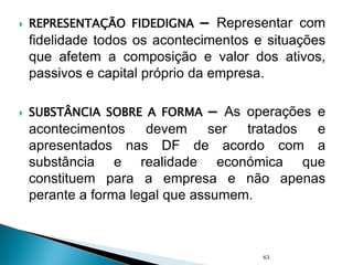  REPRESENTAÇÃO FIDEDIGNA – Representar com
fidelidade todos os acontecimentos e situações
que afetem a composição e valor dos ativos,
passivos e capital próprio da empresa.
 SUBSTÂNCIA SOBRE A FORMA – As operações e
acontecimentos devem ser tratados e
apresentados nas DF de acordo com a
substância e realidade económica que
constituem para a empresa e não apenas
perante a forma legal que assumem.
63
 