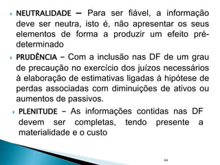 NEUTRALIDADE – Para ser fiável, a informação
deve ser neutra, isto é, não apresentar os seus
elementos de forma a produzir um efeito pré-
determinado
 PRUDÊNCIA – Com a inclusão nas DF de um grau
de precaução no exercício dos juízos necessários
à elaboração de estimativas ligadas à hipótese de
perdas associadas com diminuições de ativos ou
aumentos de passivos.
64
 PLENITUDE – As informações contidas nas DF
devem ser completas, tendo presente a
materialidade e o custo
 