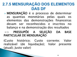  MENSURAÇÃO é o processo de determinar
as quantias monetárias pelas quais os
elementos das demonstrações financeiras
devam ser reconhecidos e inscritos no
balanço e na demonstração dos resultados
=> PRESSUPÕE A SELEÇÃO DA BASE
PARTICULAR DE MENSURAÇÃO
(Custo histórico; Custo corrente; Valor
realizável (de liquidação); Valor presente
(atual); Justo valor)
66
 