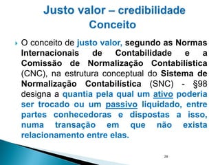  O conceito de justo valor, segundo as Normas
Internacionais de Contabilidade e a
Comissão de Normalização Contabilística
(CNC), na estrutura conceptual do Sistema de
Normalização Contabilística (SNC) - §98
designa a quantia pela qual um ativo poderia
ser trocado ou um passivo liquidado, entre
partes conhecedoras e dispostas a isso,
numa transação em que não exista
relacionamento entre elas.
28
 