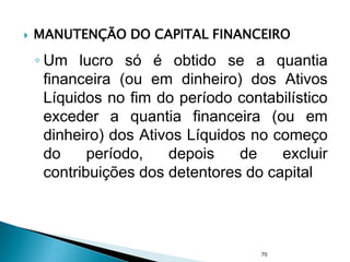  MANUTENÇÃO DO CAPITAL FINANCEIRO
◦ Um lucro só é obtido se a quantia
financeira (ou em dinheiro) dos Ativos
Líquidos no fim do período contabilístico
exceder a quantia financeira (ou em
dinheiro) dos Ativos Líquidos no começo
do período, depois de excluir
contribuições dos detentores do capital
70
 