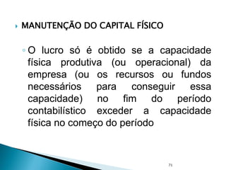  MANUTENÇÃO DO CAPITAL FÍSICO
◦ O lucro só é obtido se a capacidade
física produtiva (ou operacional) da
empresa (ou os recursos ou fundos
necessários para conseguir essa
capacidade) no fim do período
contabilístico exceder a capacidade
física no começo do período
71
 