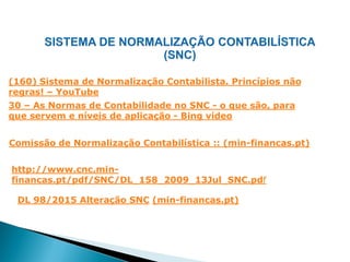 http://www.cnc.min-
financas.pt/pdf/SNC/DL_158_2009_13Jul_SNC.pdf
Comissão de Normalização Contabilística :: (min-financas.pt)
(160) Sistema de Normalização Contabilista. Princípios não
regras! – YouTube
30 – As Normas de Contabilidade no SNC - o que são, para
que servem e níveis de aplicação - Bing vídeo
DL 98/2015 Alteração SNC (min-financas.pt)
 