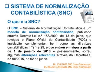 O que é o SNC?
O SNC – Sistema de Normalização Contabilística é um
modelo de normalização contabilística, publicado
através Decreto-Lei n.º 158/2009, de 13 de julho, que
revogou o Plano Oficial de Contabilidade (POC) e
legislação complementar, bem como as diretrizes
contabilísticas n.ºs 1 a 29, e que entrou em vigor a partir
de 1 de janeiro de 2010 e posteriormente, sofreu
algumas alterações relevantes através do Decreto-Lei
n.º 98/2015, de 02 de junho.
DL 158/2009 SNC (min-financas.pt)
DL 98/2015 Alteração SNC (min-financas.pt)
 