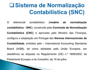 O referencial contabilístico (modelo de normalização
contabilística - SNC), construído pela Comissão de Normalização
Contabilística (CNC) e aprovado pelo Ministro das Finanças,
configura a adaptação em Portugal das Normas Internacionais de
Contabilidade, emitidas pelo – International Accounting Standards
Board (IASB), tal como adotadas pela União Europeia, em
obediência ao disposto no Regulamento (CE) n.º 1606/2002, do
Parlamento Europeu e do Conselho, de 19 de julho.
 