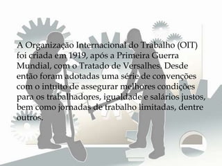 A Organização Internacional do Trabalho (OIT)
foi criada em 1919, após a Primeira Guerra
Mundial, com o Tratado de Versalhes. Desde
então foram adotadas uma série de convenções
com o intuito de assegurar melhores condições
para os trabalhadores, igualdade e salários justos,
bem como jornadas de trabalho limitadas, dentre
outros.
 