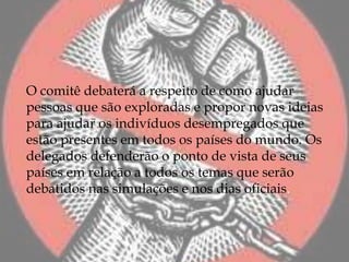 O comitê debaterá a respeito de como ajudar
pessoas que são exploradas e propor novas ideias
para ajudar os indivíduos desempregados que
estão presentes em todos os países do mundo. Os
delegados defenderão o ponto de vista de seus
países em relação a todos os temas que serão
debatidos nas simulações e nos dias oficiais.
 