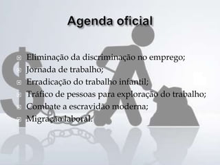  Eliminação da discriminação no emprego;
 Jornada de trabalho;
 Erradicação do trabalho infantil;
 Tráfico de pessoas para exploração do trabalho;
 Combate a escravidão moderna;
 Migração laboral.
 