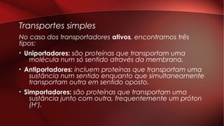 Transportes simples
No caso dos transportadores ativos, encontramos três
tipos:
• Uniportadores: são proteínas que transportam uma
molécula num só sentido através da membrana.
• Antiportadores: incluem proteínas que transportam uma
sustância num sentido enquanto que simultaneamente
transportam outra em sentido oposto.
• Simportadores: são proteínas que transportam uma
sustância junto com outra, frequentemente um próton
(H+).
 