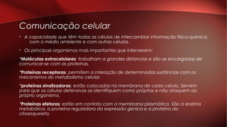 Comunicação celular
• A capacidade que têm todas as células de intercambiar informação físico-química
com o médio ambiente e com outras células.
• Os principais organismos mais importantes que intervierem:
*Moléculas extracelulares: trabalham a grandes distancias e são as encargadas de
comunicar-se com as proteínas.
*Proteínas receptoras: permitem a interação de determinadas sustâncias com os
mecanismos do metabolismo celular.
*proteínas sinalizadoras: estão colocadas na membrana de cada célula. Servem
para que as células defensivas as identifiquem como próprias e não ataquem ao
próprio organismo.
*Proteínas efetoras: estão em contato com a membrana plasmática. São a enzima
metabólica, a proteína reguladora da expressão genica e a proteína do
citoesqueleto.
 