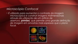 Microscópio Confocal
• É utilizado para aumentar o contraste da imagem
microscópica e construir imagens tridimensionais
através da utilização de um orifício de
abertura, pinhões, que permite uma grande definição
de imagem em amostras mais espessas que o plano
focal.
 