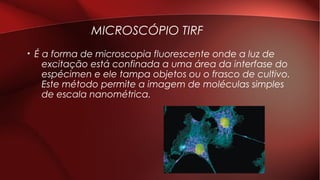 MICROSCÓPIO TIRF
• É a forma de microscopia fluorescente onde a luz de
excitação está confinada a uma área da interfase do
espécimen e ele tampa objetos ou o frasco de cultivo.
Este método permite a imagem de moléculas simples
de escala nanométrica.
 