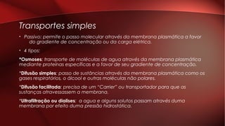Transportes simples
• Passivo: permite o passo molecular através da membrana plasmática a favor
do gradiente de concentração ou da carga elétrica.
• 4 tipos:
*Osmoses: transporte de moléculas de agua através da membrana plasmática
mediante proteínas específicas e a favor de seu gradiente de concentração.
*Difusão simples: passo de sustâncias através da membrana plasmática como os
gases respiratórios, o álcool e outras moléculas não polares.
*Difusão facilitada: precisa de um “Carrier” ou transportador para que as
sustanças atravessassem a membrana.
*Ultrafiltração ou dialises: a agua e alguns solutos passam através duma
membrana por efeito duma pressão hidrostática.
 