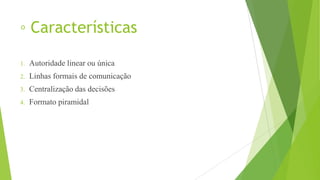 ◦ Características
1. Autoridade linear ou única
2. Linhas formais de comunicação
3. Centralização das decisões
4. Formato piramidal
 